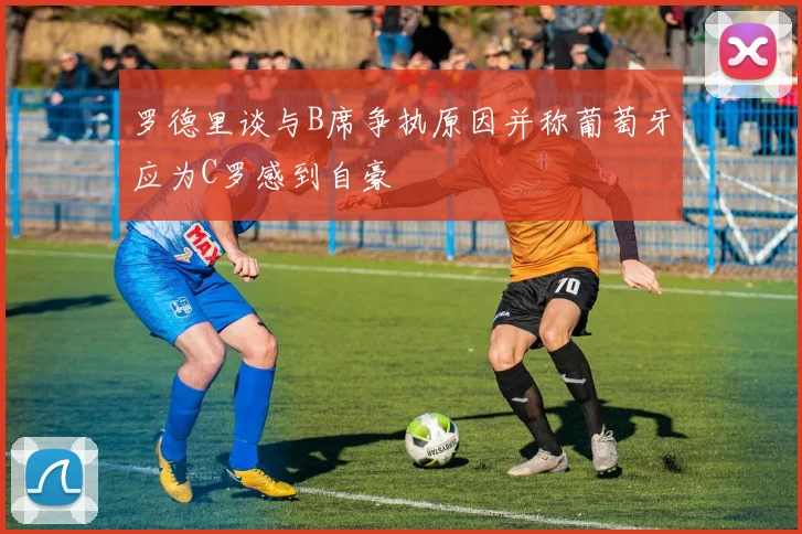 罗德里谈与B席争执原因并称葡萄牙应为C罗感到自豪