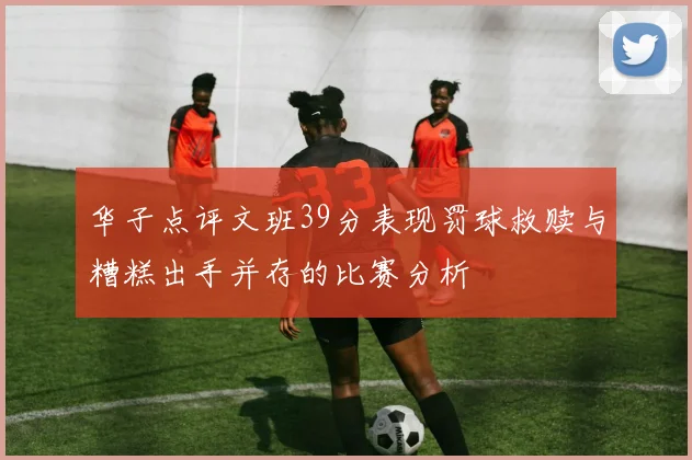 华子点评文班39分表现罚球救赎与糟糕出手并存的比赛分析