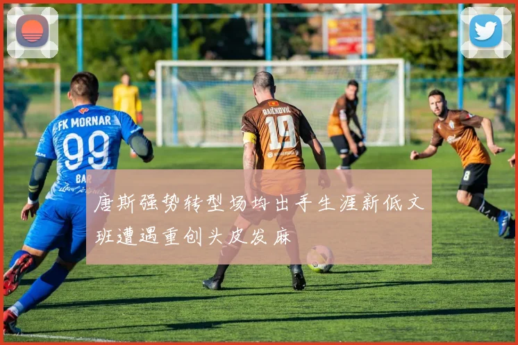 唐斯强势转型场均出手生涯新低文班遭遇重创头皮发麻