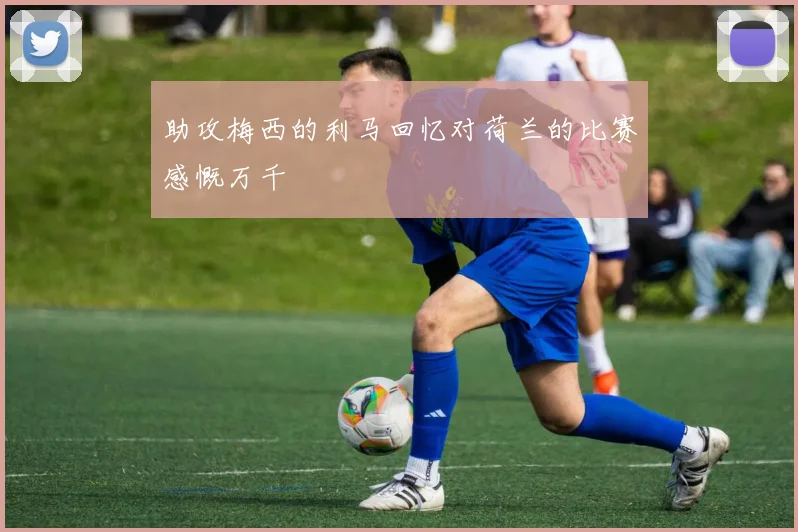 助攻梅西的利马回忆对荷兰的比赛感慨万千