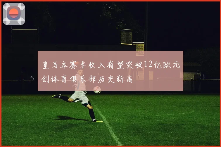 皇马本赛季收入有望突破12亿欧元创体育俱乐部历史新高