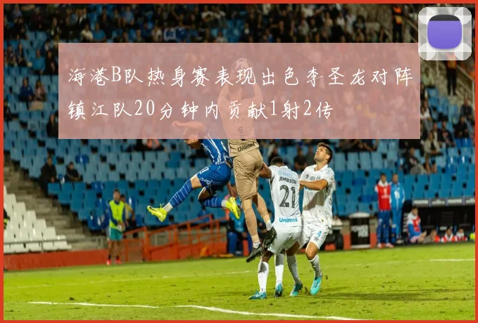海港B队热身赛表现出色李圣龙对阵镇江队20分钟内贡献1射2传