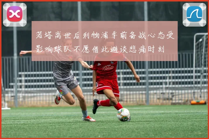 若塔离世后利物浦季前备战心态受影响球队不愿借此避谈悲痛时刻