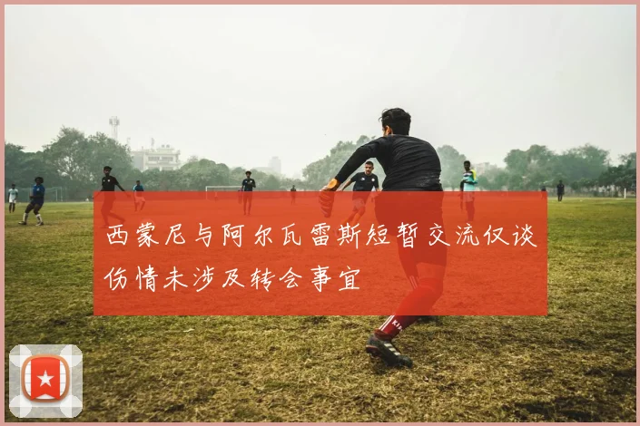 西蒙尼与阿尔瓦雷斯短暂交流仅谈伤情未涉及转会事宜