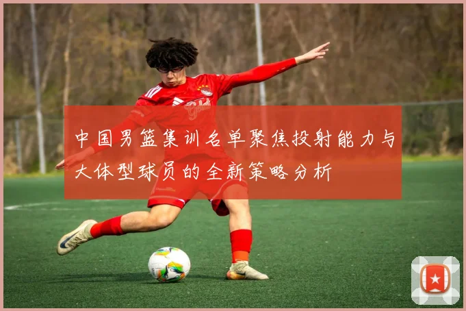 中国男篮集训名单聚焦投射能力与大体型球员的全新策略分析