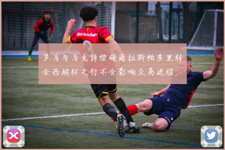 罗马与马竞持续磋商拉斯帕多里转会西超杯之行不会影响交易进程