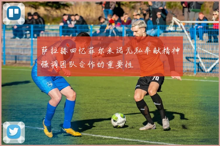 萨拉赫回忆菲尔米诺无私奉献精神强调团队合作的重要性