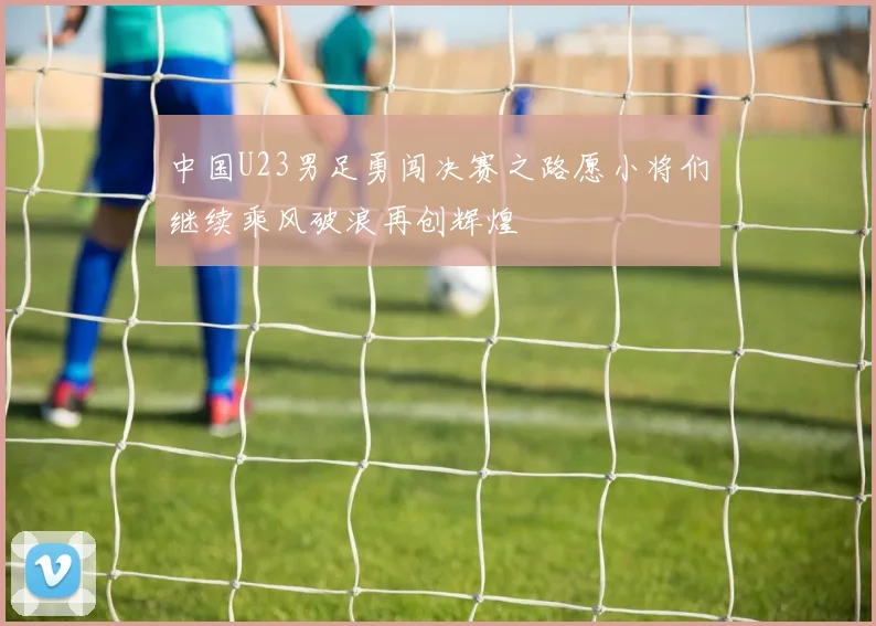 中国U23男足勇闯决赛之路愿小将们继续乘风破浪再创辉煌