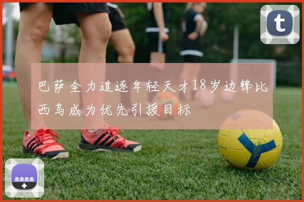 巴萨全力追逐年轻天才18岁边锋比西乌成为优先引援目标