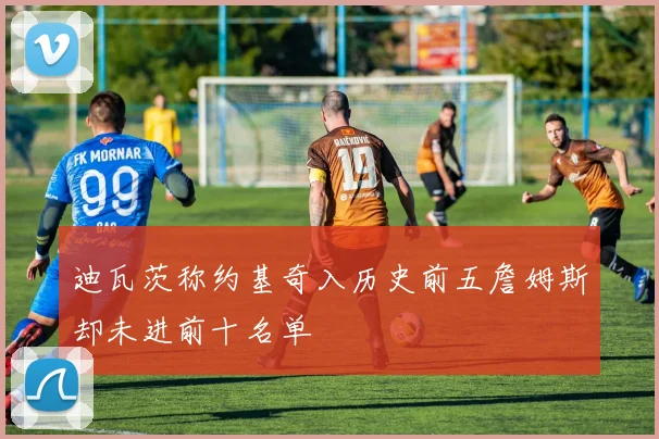 迪瓦茨称约基奇入历史前五詹姆斯却未进前十名单