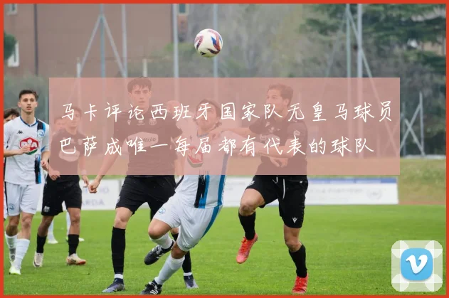 马卡评论西班牙国家队无皇马球员巴萨成唯一每届都有代表的球队