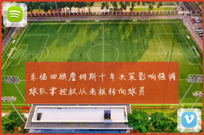 乐福回顾詹姆斯十年决策影响强调球队掌控权从老板转向球员