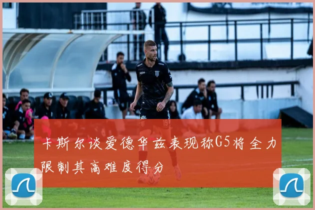 卡斯尔谈爱德华兹表现称G5将全力限制其高难度得分