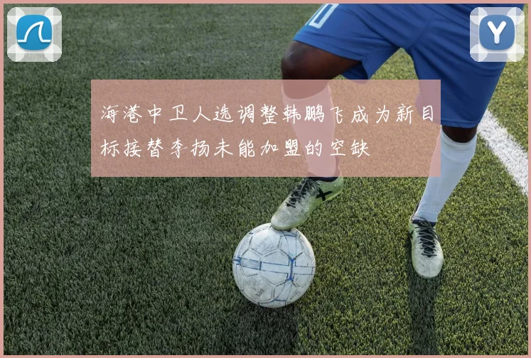 海港中卫人选调整韩鹏飞成为新目标接替李扬未能加盟的空缺