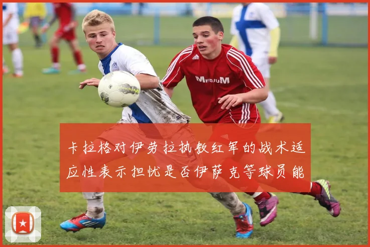 卡拉格对伊劳拉执教红军的战术适应性表示担忧是否伊萨克等球员能融入