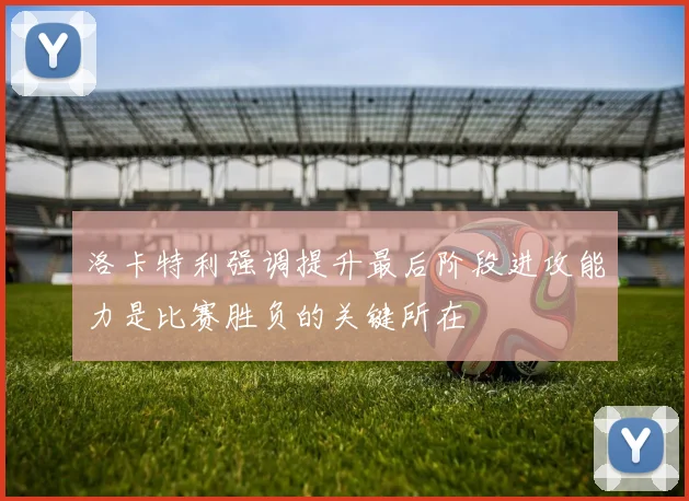 洛卡特利强调提升最后阶段进攻能力是比赛胜负的关键所在