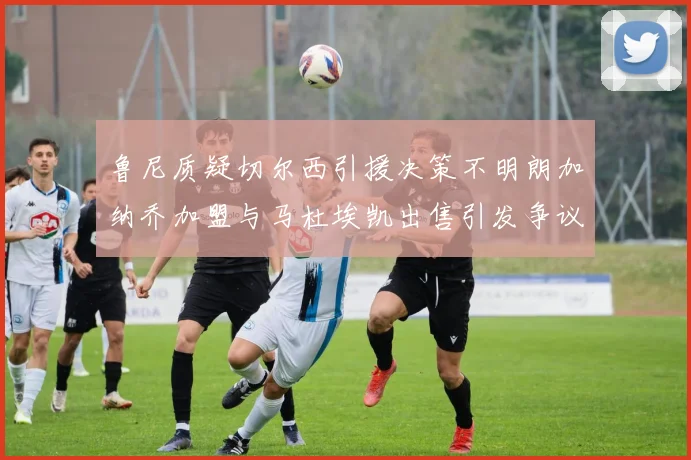鲁尼质疑切尔西引援决策不明朗加纳乔加盟与马杜埃凯出售引发争议