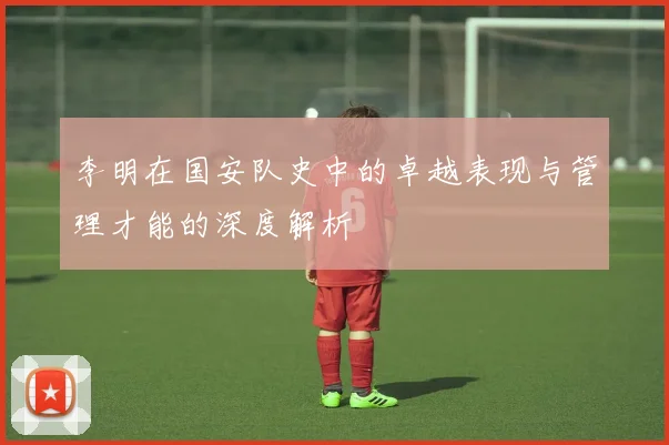 李明在国安队史中的卓越表现与管理才能的深度解析