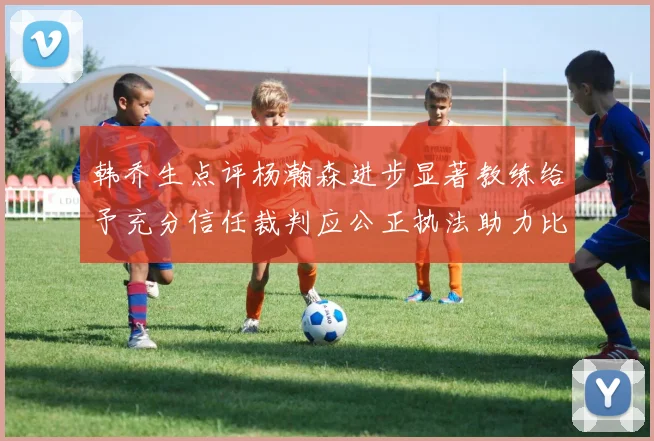 韩乔生点评杨瀚森进步显著教练给予充分信任裁判应公正执法助力比赛发展