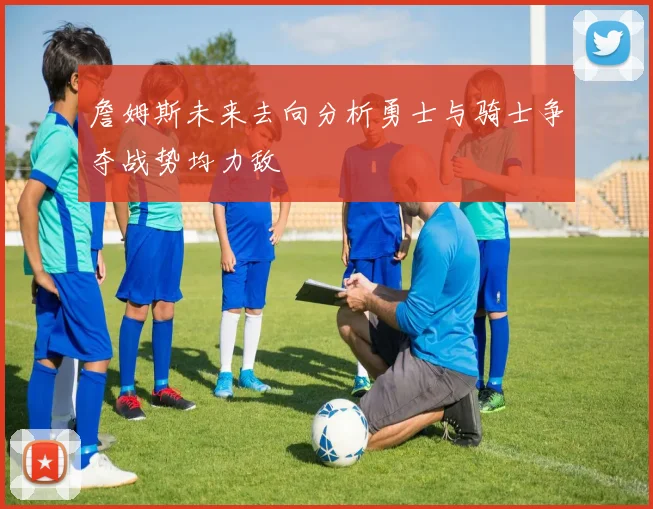 詹姆斯未来去向分析勇士与骑士争夺战势均力敌