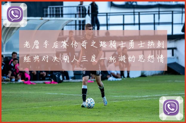 老詹季后赛传奇之路骑士勇士热刺经典对决湖人三度一轮游的恩怨情仇