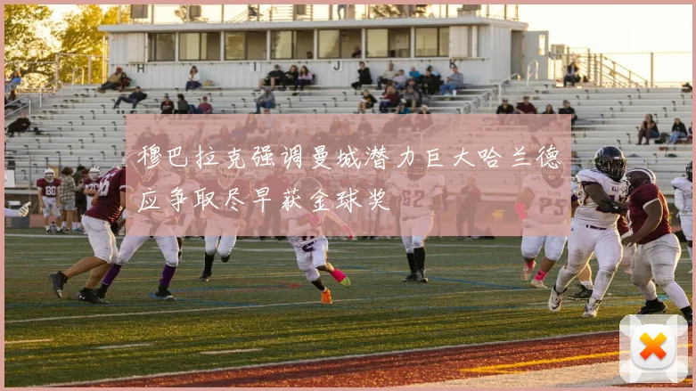 穆巴拉克强调曼城潜力巨大哈兰德应争取尽早获金球奖